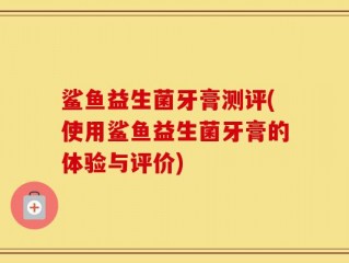 鲨鱼益生菌牙膏测评(使用鲨鱼益生菌牙膏的体验与评价)