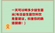 一天可以喝多少益生菌水(每日益生菌饮料饮用量建议，科普你的肠道健康！)