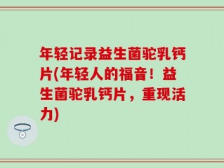 年轻记录益生菌驼乳钙片(年轻人的福音！益生菌驼乳钙片，重现活力)