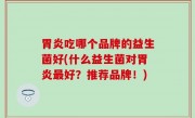 胃炎吃哪个品牌的益生菌好(什么益生菌对胃炎最好？推荐品牌！)