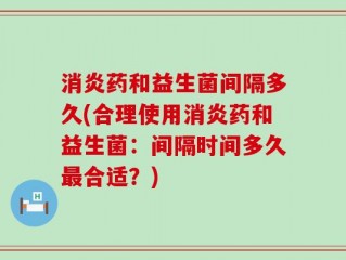 消炎药和益生菌间隔多久(合理使用消炎药和益生菌：间隔时间多久最合适？)
