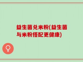 益生菌兑米粉(益生菌与米粉搭配更健康)