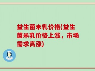 益生菌米乳价格(益生菌米乳价格上涨，市场需求高涨)
