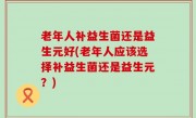 老年人补益生菌还是益生元好(老年人应该选择补益生菌还是益生元？)