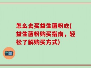 怎么去买益生菌粉吃(益生菌粉购买指南，轻松了解购买方式)