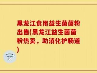 黑龙江食用益生菌菌粉出售(黑龙江益生菌菌粉热卖，助消化护肠道)