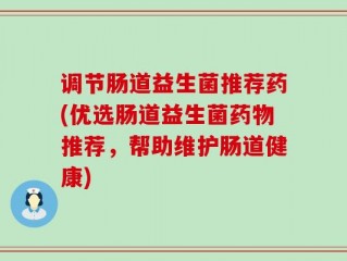 调节肠道益生菌推荐药(优选肠道益生菌药物推荐，帮助维护肠道健康)
