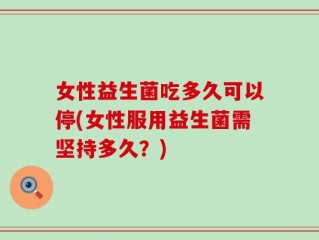 女性益生菌吃多久可以停(女性服用益生菌需坚持多久？)