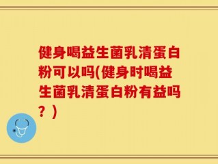 健身喝益生菌乳清蛋白粉可以吗(健身时喝益生菌乳清蛋白粉有益吗？)