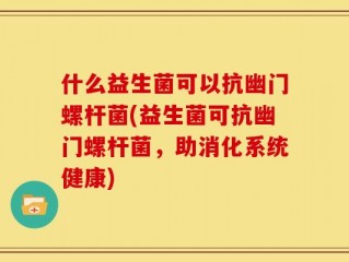 什么益生菌可以抗幽门螺杆菌(益生菌可抗幽门螺杆菌，助消化系统健康)