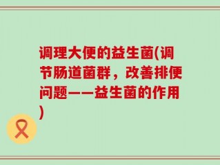 调理大便的益生菌(调节肠道菌群，改善排便问题——益生菌的作用)