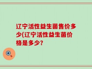 辽宁活性益生菌售价多少(辽宁活性益生菌价格是多少？
