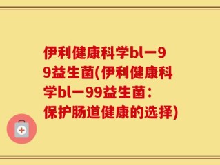 伊利健康科学bl一99益生菌(伊利健康科学bl一99益生菌：保护肠道健康的选择)