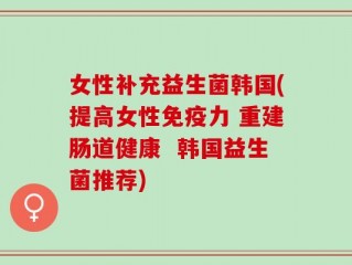女性补充益生菌韩国(提高女性免疫力 重建肠道健康  韩国益生菌推荐)