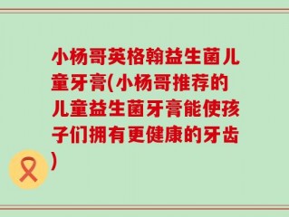 小杨哥英格翰益生菌儿童牙膏(小杨哥推荐的儿童益生菌牙膏能使孩子们拥有更健康的牙齿)