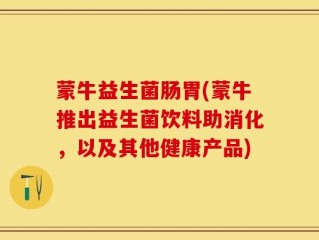 蒙牛益生菌肠胃(蒙牛推出益生菌饮料助消化，以及其他健康产品)
