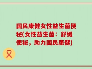 国民康健女性益生菌便秘(女性益生菌：舒缓便秘，助力国民康健)