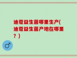 迪蔻益生菌哪里生产(迪蔻益生菌产地在哪里？)