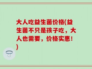 大人吃益生菌价格(益生菌不只是孩子吃，大人也需要，价格实惠！)