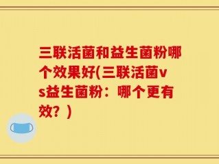 三联活菌和益生菌粉哪个效果好(三联活菌vs益生菌粉：哪个更有效？)