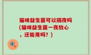 猫咪益生菌可以隔夜吗(猫咪益生菌一夜放心，还能用吗？)
