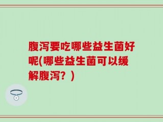 腹泻要吃哪些益生菌好呢(哪些益生菌可以缓解腹泻？)