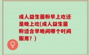 成人益生菌粉早上吃还是晚上吃(成人益生菌粉适合早晚间哪个时间服用？)