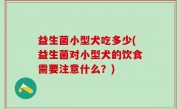 益生菌小型犬吃多少(益生菌对小型犬的饮食需要注意什么？)