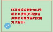 环耳猴消炎颗粒和益生菌怎么使用(环耳猴消炎颗粒与益生菌的使用方法解析)