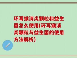 环耳猴消炎颗粒和益生菌怎么使用(环耳猴消炎颗粒与益生菌的使用方法解析)