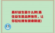 最好益生菌什么牌(最佳益生菌品牌推荐，让你轻松拥有健康肠道)