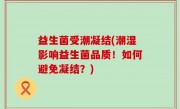 益生菌受潮凝结(潮湿影响益生菌品质！如何避免凝结？)