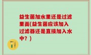 益生菌加水里还是过滤里面(益生菌应该加入过滤器还是直接加入水中？)