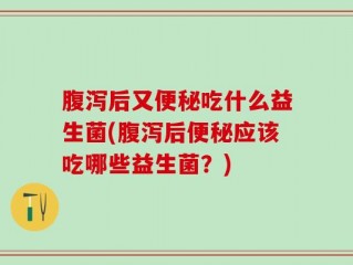 腹泻后又便秘吃什么益生菌(腹泻后便秘应该吃哪些益生菌？)