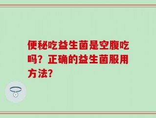 便秘吃益生菌是空腹吃吗？正确的益生菌服用方法？