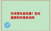 炒洋葱补益生菌？生吃圆葱的作用及功效