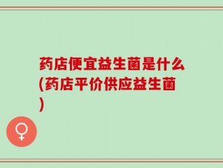 药店便宜益生菌是什么(药店平价供应益生菌)