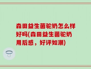森田益生菌驼奶怎么样好吗(森田益生菌驼奶用后感，好评如潮)