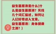 益生菌原液是什么(什么是益生菌原液？另找几个词汇描述，如何让人们好奇进入文章。 益生菌原液：身体健康之源？)