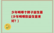 少年喝哪个牌子益生菌(少年喝哪款益生菌更好？)