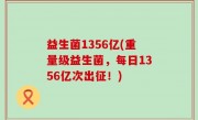 益生菌1356亿(重量级益生菌，每日1356亿次出征！)