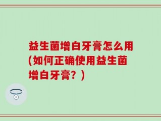 益生菌增白牙膏怎么用(如何正确使用益生菌增白牙膏？)