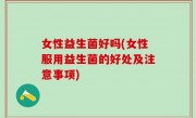 女性益生菌好吗(女性服用益生菌的好处及注意事项)