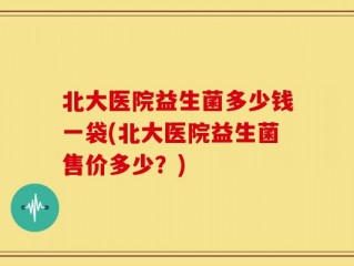 北大医院益生菌多少钱一袋(北大医院益生菌售价多少？)