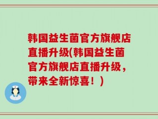 韩国益生菌官方旗舰店直播升级(韩国益生菌官方旗舰店直播升级，带来全新惊喜！)