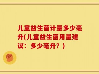 儿童益生菌计量多少毫升(儿童益生菌用量建议：多少毫升？)