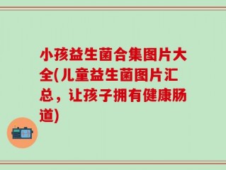 小孩益生菌合集图片大全(儿童益生菌图片汇总，让孩子拥有健康肠道)