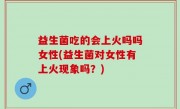 益生菌吃的会上火吗吗女性(益生菌对女性有上火现象吗？)