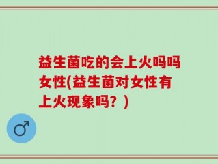 益生菌吃的会上火吗吗女性(益生菌对女性有上火现象吗？)