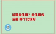 活菌益生菌？益生菌和活菌,哪个比较好